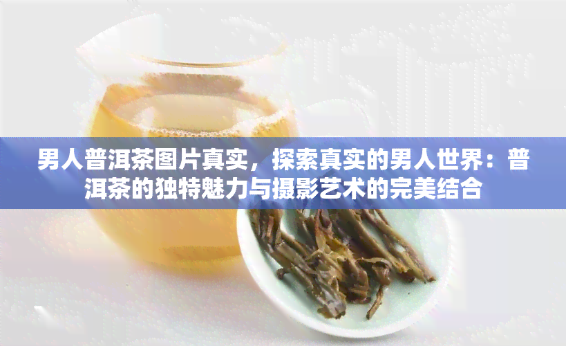 男人普洱茶图片真实，探索真实的男人世界：普洱茶的独特魅力与摄影艺术的完美结合