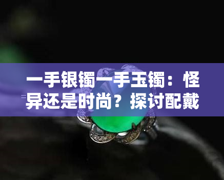 一手银镯一手玉镯：怪异还是时尚？探讨配戴两枚手镯的意义与美感