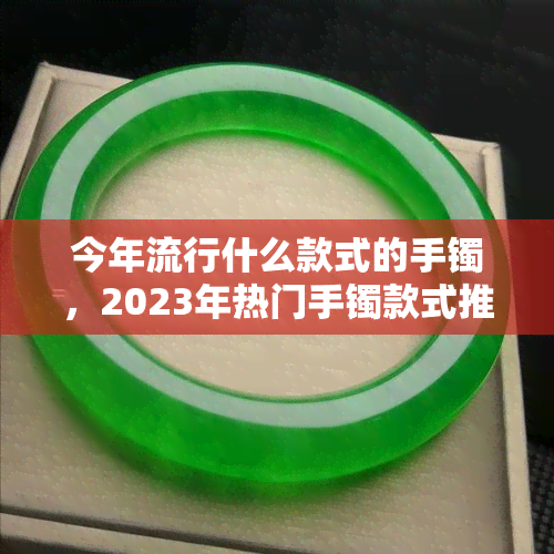 今年流行什么款式的手镯，2023年热门手镯款式推荐，让你成为时尚焦点！