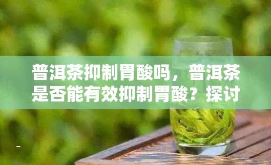 普洱茶抑制胃酸吗，普洱茶是否能有效抑制胃酸？探讨其功效与作用