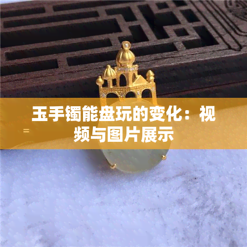 玉手镯能盘玩的变化：视频与图片展示