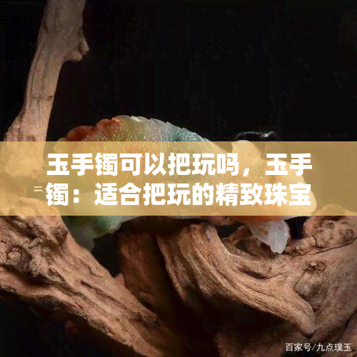 玉手镯可以把玩吗，玉手镯：适合把玩的精致珠宝