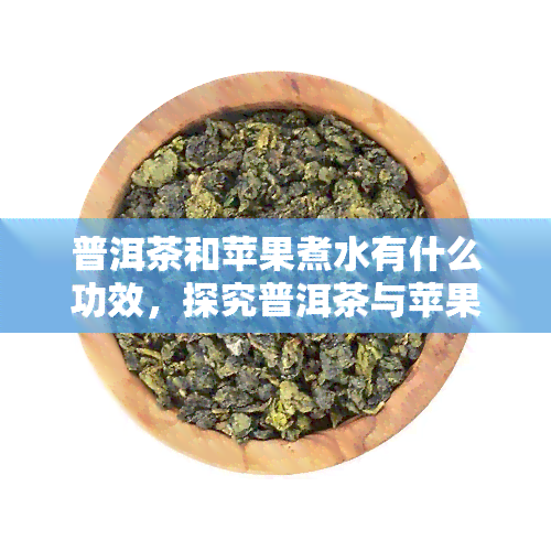 普洱茶和苹果煮水有什么功效，探究普洱茶与苹果煮水的神奇功效