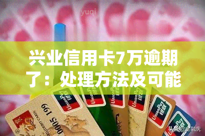 兴业信用卡7万逾期了：处理方法及可能后果