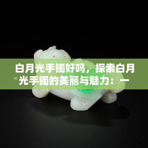 白月光手镯好吗，探索白月光手镯的美丽与魅力：一种独特的珠宝选择