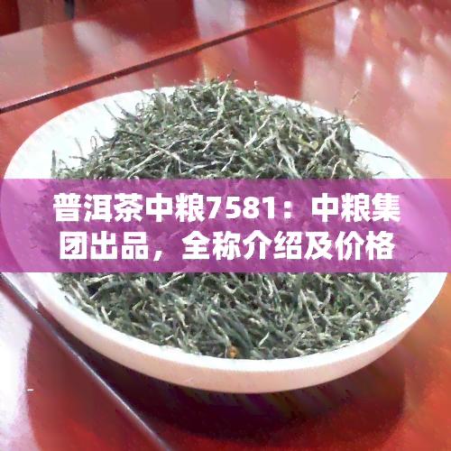 普洱茶中粮7581：中粮集团出品，全称介绍及价格查询