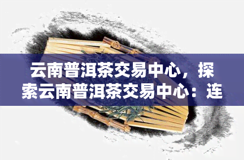 云南普洱茶交易中心，探索云南普洱茶交易中心：连接传统与现代的桥