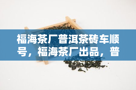 福海茶厂普洱茶砖车顺号，福海茶厂出品，普洱茶砖佳品——车顺号