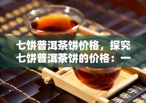 七饼普洱茶饼价格，探究七饼普洱茶饼的价格：一份详尽的市场分析报告