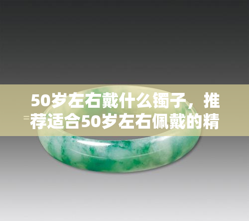 50岁左右戴什么镯子，推荐适合50岁左右佩戴的精美镯子款式！