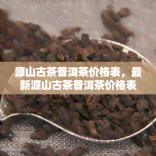 源山古茶普洱茶价格表，最新源山古茶普洱茶价格表出炉，一网打尽全系列茶叶价格！