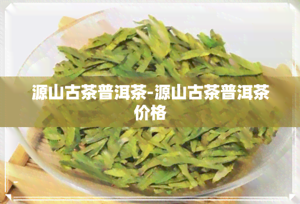 源山古茶普洱茶-源山古茶普洱茶价格