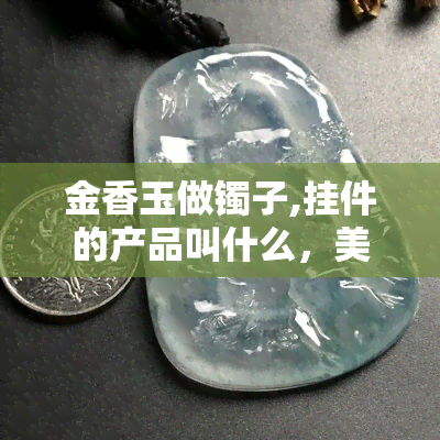 金香玉做镯子,挂件的产品叫什么，美丽珠宝饰品：用金香玉制作的镯子和挂件产品