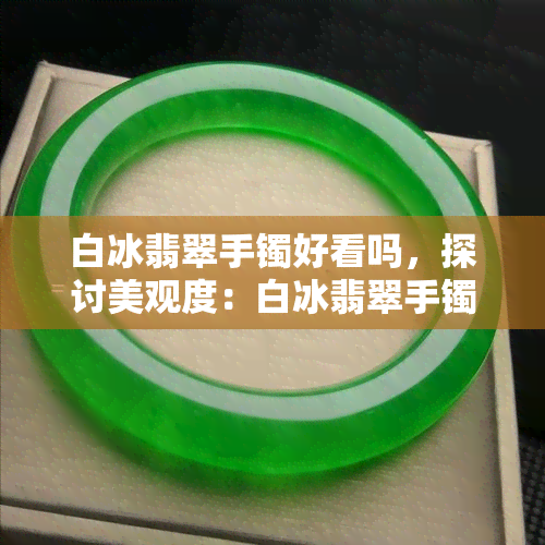 白冰翡翠手镯好看吗，探讨美观度：白冰翡翠手镯是否值得购买？