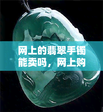 网上的翡翠手镯能卖吗，网上购买翡翠手镯可靠吗？探讨网络交易的风险与机遇