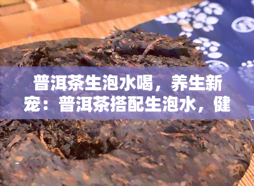 普洱茶生泡水喝，养生新宠：普洱茶搭配生泡水，健加倍！