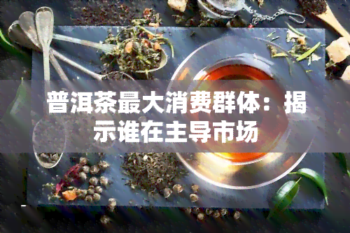 普洱茶更大消费群体：揭示谁在主导市场