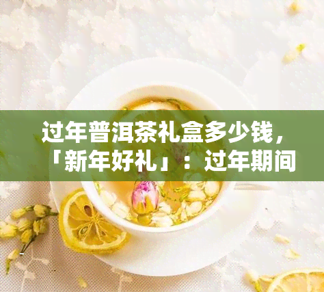 过年普洱茶礼盒多少钱，「新年好礼」：过年期间送什么？普洱茶礼盒多少钱值得入手？