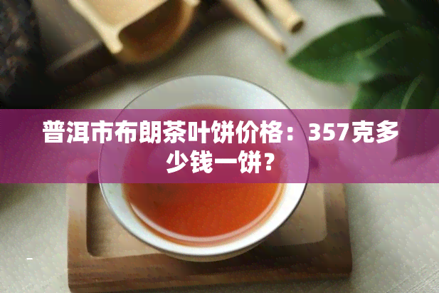 普洱市布朗茶叶饼价格：357克多少钱一饼？