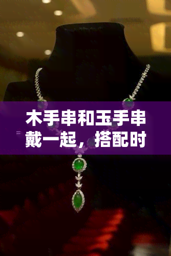 木手串和玉手串戴一起，搭配时尚新风尚：木手串与玉手串的完美组合