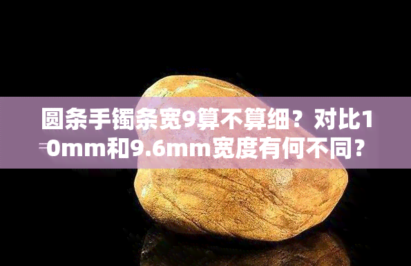 圆条手镯条宽9算不算细？对比10mm和9.6mm宽度有何不同？