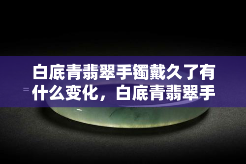 白底青翡翠手镯戴久了有什么变化，白底青翡翠手镯的长期佩戴影响：会有哪些变化？