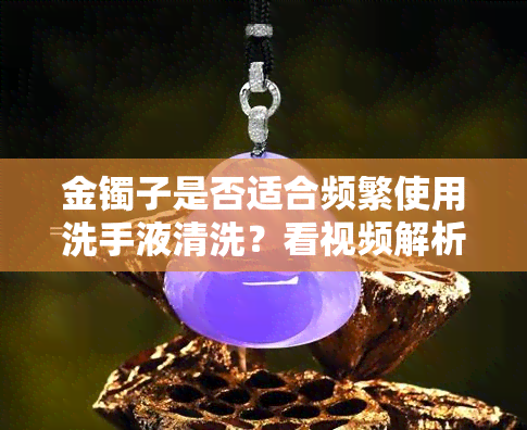 金镯子是否适合频繁使用洗手液清洗？看视频解析女生经验