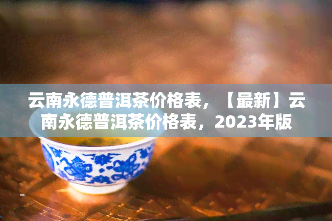 云南永德普洱茶价格表，【最新】云南永德普洱茶价格表，2023年版