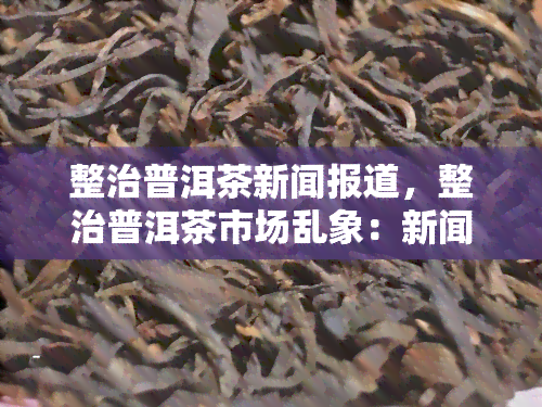 整治普洱茶新闻报道，整治普洱茶市场乱象：新闻报道揭示行业问题