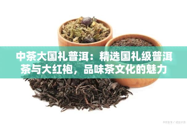 中茶大国礼普洱：精选国礼级普洱茶与大红袍，品味茶文化的魅力