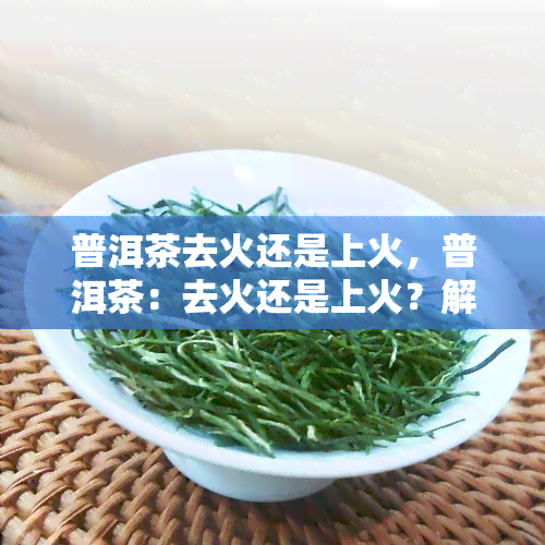 普洱茶去火还是上火，普洱茶：去火还是上火？解析其功效与饮用方法