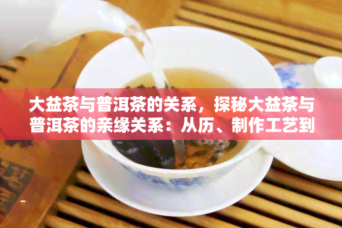 大益茶与普洱茶的关系，探秘大益茶与普洱茶的亲缘关系：从历、制作工艺到口感风味的全面解析