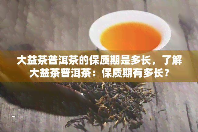 大益茶普洱茶的保质期是多长，了解大益茶普洱茶：保质期有多长？