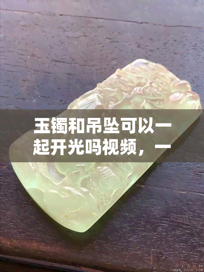 玉镯和吊坠可以一起开光吗视频，一起开光：玉镯和吊坠的正确方法与注意事项视频