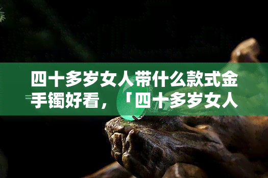 四十多岁女人带什么款式金手镯好看，「四十多岁女人戴哪种金手镯更合适？」