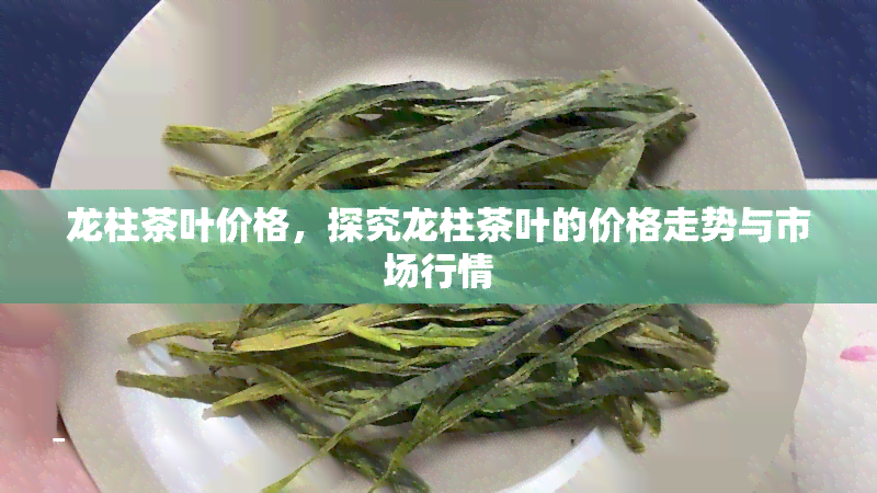 龙柱茶叶价格，探究龙柱茶叶的价格走势与市场行情