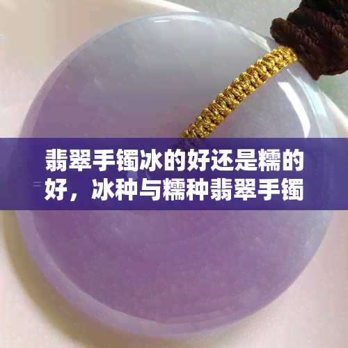 翡翠手镯冰的好还是糯的好，冰种与糯种翡翠手镯：哪个更好？