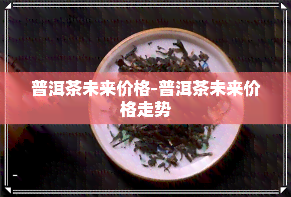 普洱茶未来价格-普洱茶未来价格走势