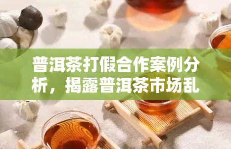 普洱茶打假合作案例分析，揭露普洱茶市场乱象：合作案例解析打假行动