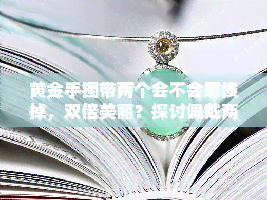 黄金手镯带两个会不会磨损掉，双倍美丽？探讨佩戴两个黄金手镯是否会加速磨损