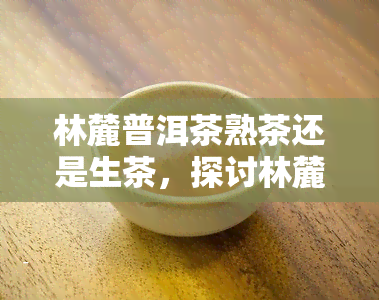 林麓普洱茶熟茶还是生茶，探讨林麓普洱茶：熟茶与生茶的区别与选择