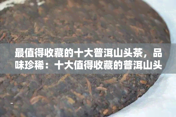 最值得收藏的十大普洱山头茶，品味珍稀：十大值得收藏的普洱山头茶