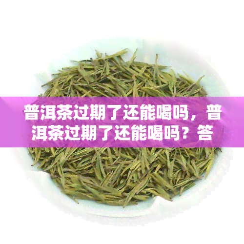 普洱茶过期了还能喝吗，普洱茶过期了还能喝吗？答案在这里！