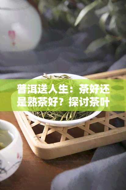 普洱送人生：茶好还是熟茶好？探讨茶叶的选择与赠送意义