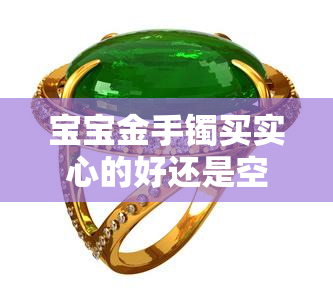 宝宝金手镯买实心的好还是空心的好，实心or空心？选择适合宝宝的金手镯款式