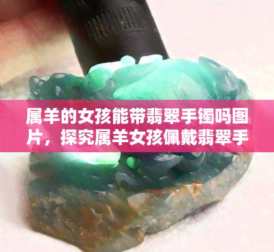 属羊的女孩能带翡翠手镯吗图片，探究属羊女孩佩戴翡翠手镯的适宜性，看图解析！