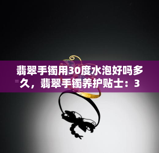 翡翠手镯用30度水泡好吗多久，翡翠手镯养护贴士：30度水浸泡是否合适？需要多长时间？