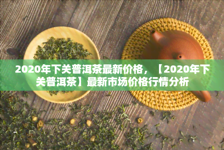 2020年下关普洱茶最新价格，【2020年下关普洱茶】最新市场价格行情分析