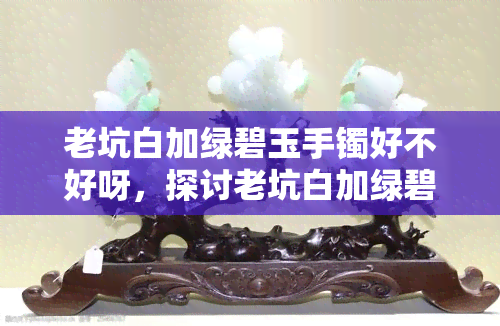 老坑白加绿碧玉手镯好不好呀，探讨老坑白加绿碧玉手镯的价值与品质