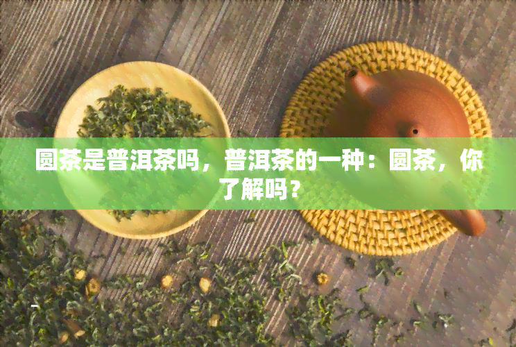 圆茶是普洱茶吗，普洱茶的一种：圆茶，你了解吗？